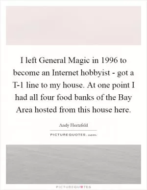 I left General Magic in 1996 to become an Internet hobbyist - got a T-1 line to my house. At one point I had all four food banks of the Bay Area hosted from this house here Picture Quote #1