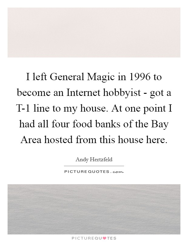 I left General Magic in 1996 to become an Internet hobbyist - got a T-1 line to my house. At one point I had all four food banks of the Bay Area hosted from this house here Picture Quote #1