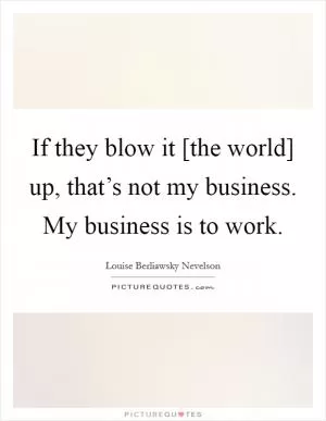 If they blow it [the world] up, that’s not my business. My business is to work Picture Quote #1