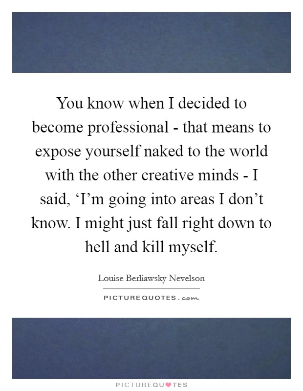 You know when I decided to become professional - that means to expose yourself naked to the world with the other creative minds - I said, ‘I'm going into areas I don't know. I might just fall right down to hell and kill myself Picture Quote #1