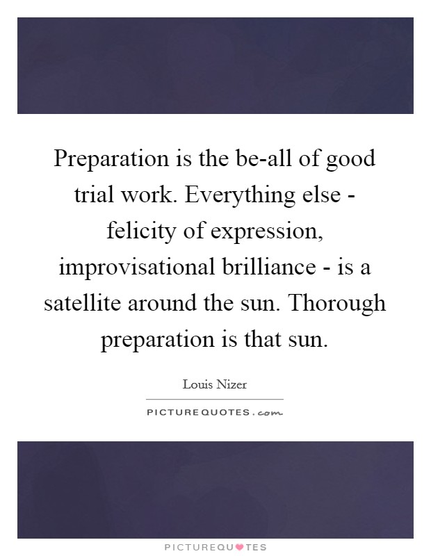 Preparation is the be-all of good trial work. Everything else - felicity of expression, improvisational brilliance - is a satellite around the sun. Thorough preparation is that sun Picture Quote #1