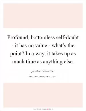 Profound, bottomless self-doubt - it has no value - what’s the point? In a way, it takes up as much time as anything else Picture Quote #1