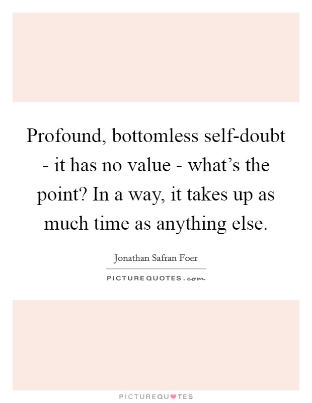 Profound, bottomless self-doubt - it has no value - what’s the point? In a way, it takes up as much time as anything else Picture Quote #1