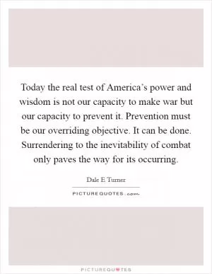 Today the real test of America’s power and wisdom is not our capacity to make war but our capacity to prevent it. Prevention must be our overriding objective. It can be done. Surrendering to the inevitability of combat only paves the way for its occurring Picture Quote #1
