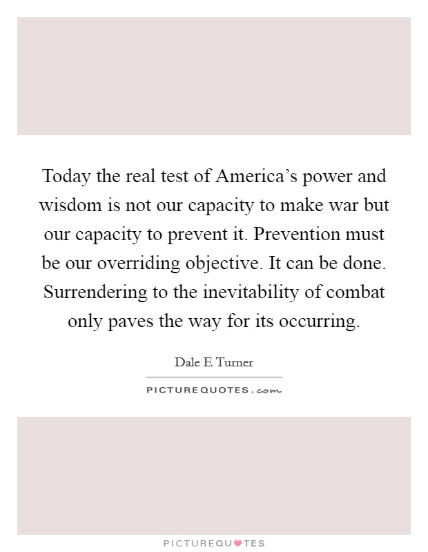 Today the real test of America's power and wisdom is not our capacity to make war but our capacity to prevent it. Prevention must be our overriding objective. It can be done. Surrendering to the inevitability of combat only paves the way for its occurring Picture Quote #1