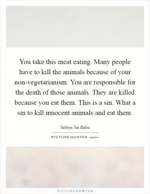 You take this meat eating. Many people have to kill the animals because of your non-vegetarianism. You are responsible for the death of those animals. They are killed because you eat them. This is a sin. What a sin to kill innocent animals and eat them Picture Quote #1