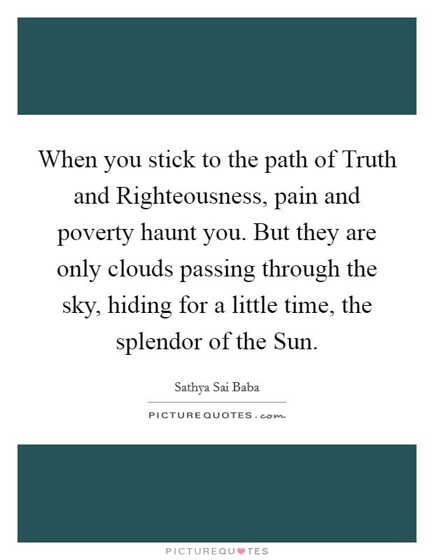 When you stick to the path of Truth and Righteousness, pain and poverty haunt you. But they are only clouds passing through the sky, hiding for a little time, the splendor of the Sun Picture Quote #1