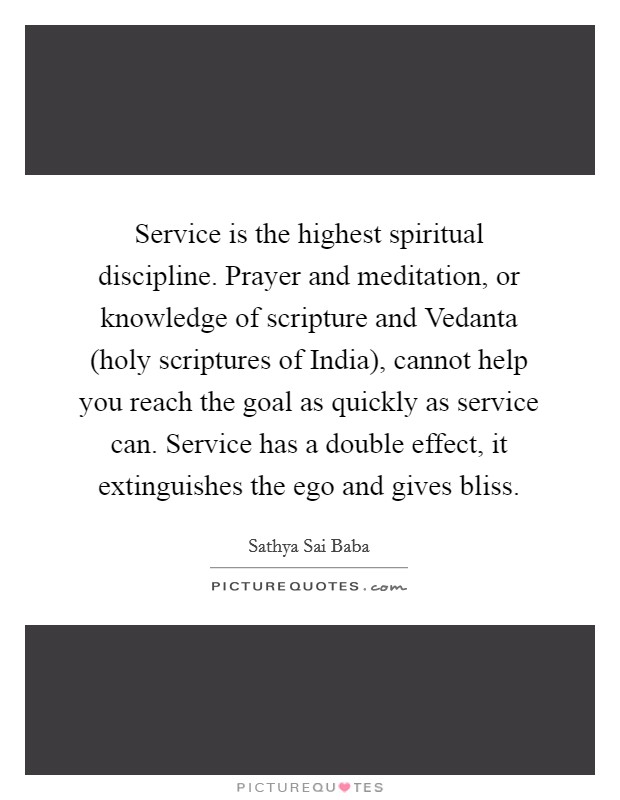 Service is the highest spiritual discipline. Prayer and meditation, or knowledge of scripture and Vedanta (holy scriptures of India), cannot help you reach the goal as quickly as service can. Service has a double effect, it extinguishes the ego and gives bliss Picture Quote #1