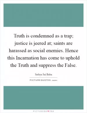 Truth is condemned as a trap; justice is jeered at; saints are harassed as social enemies. Hence this Incarnation has come to uphold the Truth and suppress the False Picture Quote #1