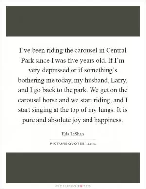 I’ve been riding the carousel in Central Park since I was five years old. If I’m very depressed or if something’s bothering me today, my husband, Larry, and I go back to the park. We get on the carousel horse and we start riding, and I start singing at the top of my lungs. It is pure and absolute joy and happiness Picture Quote #1