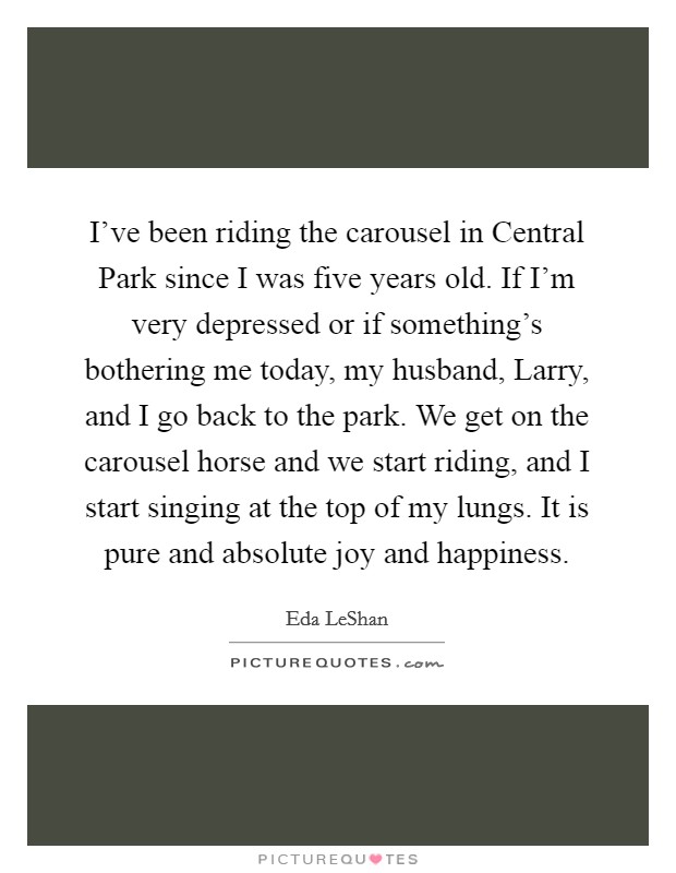 I've been riding the carousel in Central Park since I was five years old. If I'm very depressed or if something's bothering me today, my husband, Larry, and I go back to the park. We get on the carousel horse and we start riding, and I start singing at the top of my lungs. It is pure and absolute joy and happiness Picture Quote #1