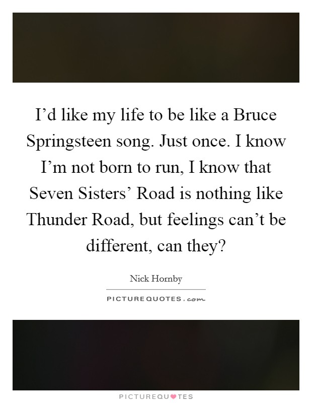 I'd like my life to be like a Bruce Springsteen song. Just once. I know I'm not born to run, I know that Seven Sisters' Road is nothing like Thunder Road, but feelings can't be different, can they? Picture Quote #1