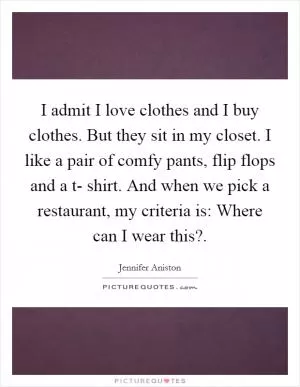 I admit I love clothes and I buy clothes. But they sit in my closet. I like a pair of comfy pants, flip flops and a t- shirt. And when we pick a restaurant, my criteria is: Where can I wear this? Picture Quote #1