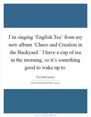 I’m singing ‘English Tea’ from my new album ‘Chaos and Creation in the Backyard.’ I have a cup of tea in the morning, so it’s something good to wake up to Picture Quote #1