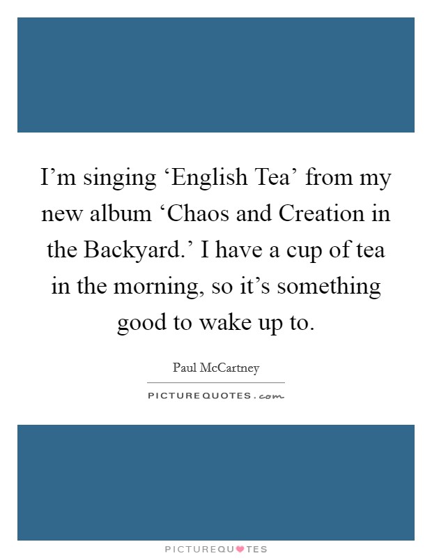 I'm singing ‘English Tea' from my new album ‘Chaos and Creation in the Backyard.' I have a cup of tea in the morning, so it's something good to wake up to Picture Quote #1