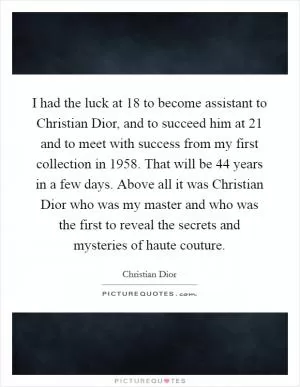 I had the luck at 18 to become assistant to Christian Dior, and to succeed him at 21 and to meet with success from my first collection in 1958. That will be 44 years in a few days. Above all it was Christian Dior who was my master and who was the first to reveal the secrets and mysteries of haute couture Picture Quote #1