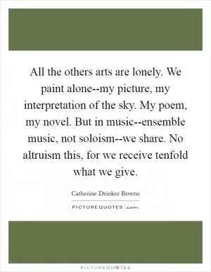 All the others arts are lonely. We paint alone--my picture, my interpretation of the sky. My poem, my novel. But in music--ensemble music, not soloism--we share. No altruism this, for we receive tenfold what we give Picture Quote #1