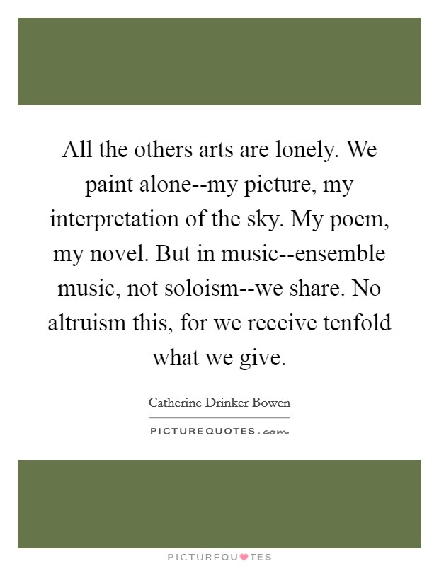 All the others arts are lonely. We paint alone--my picture, my interpretation of the sky. My poem, my novel. But in music--ensemble music, not soloism--we share. No altruism this, for we receive tenfold what we give Picture Quote #1