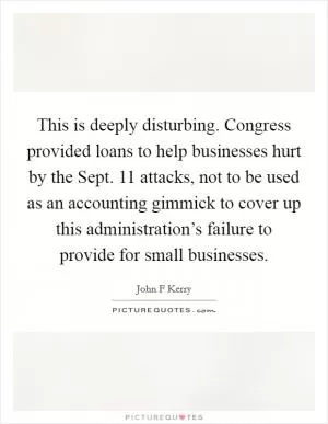This is deeply disturbing. Congress provided loans to help businesses hurt by the Sept. 11 attacks, not to be used as an accounting gimmick to cover up this administration’s failure to provide for small businesses Picture Quote #1