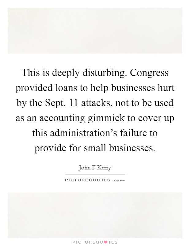 This is deeply disturbing. Congress provided loans to help businesses hurt by the Sept. 11 attacks, not to be used as an accounting gimmick to cover up this administration's failure to provide for small businesses Picture Quote #1