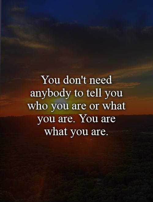 You don't need anybody to tell you who you are or what you are. You are what you are Picture Quote #1