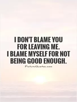 I don't blame you  for leaving me.  I blame myself for not being good enough Picture Quote #1