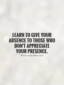 Learn to give your absence to those who don't appreciate your presence Picture Quote #1