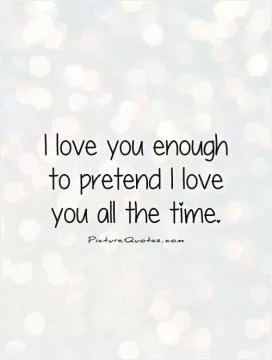 I love you enough to pretend I love you all the time Picture Quote #1