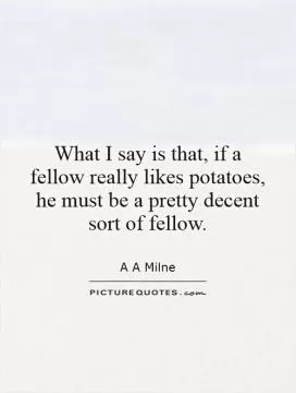What I say is that, if a fellow really likes potatoes, he must be a pretty decent sort of fellow Picture Quote #1
