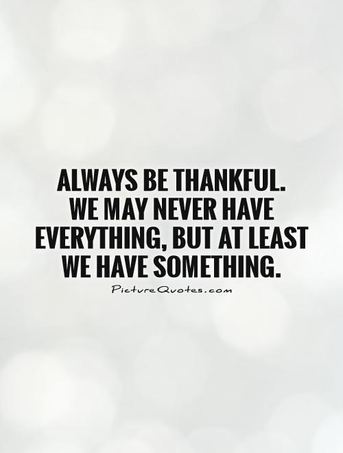 Always be thankful.  We may never have everything, but at least we have something Picture Quote #1