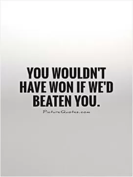 You wouldn't have won if we'd beaten you Picture Quote #1