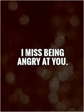 I miss being angry at you Picture Quote #1