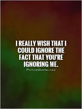 I really wish that I could ignore the fact that you're ignoring me Picture Quote #1