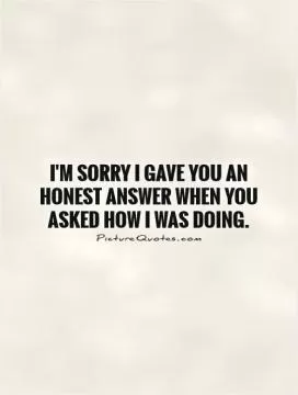 I'm sorry I gave you an honest answer when you asked how I was doing Picture Quote #1