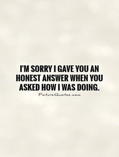 I'm sorry I gave you an honest answer when you asked how I was doing Picture Quote #1