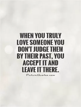 When you truly love someone you don't judge them by their past, you accept it and leave it there Picture Quote #1