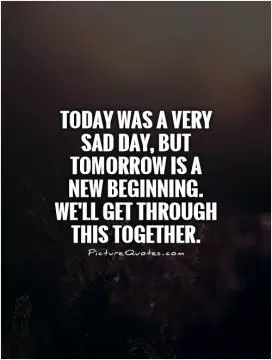 Today was a very sad day, but tomorrow is a new beginning. We'll get through this together Picture Quote #1