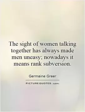 The sight of women talking together has always made men uneasy; nowadays it means rank subversion Picture Quote #1
