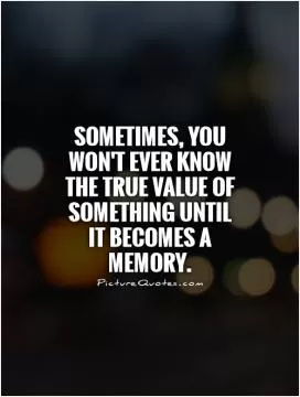 Sometimes, you won't ever know the true value of something until  it becomes a memory Picture Quote #1