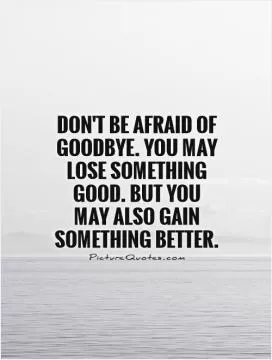 Don't be afraid of goodbye. You may lose something good. But you may also gain something better Picture Quote #1