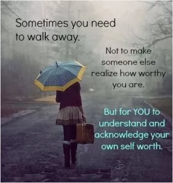 Sometimes you need to walk away. Not to make someone else realize how worthy you are. But for you to understand and acknowledge your own self worth Picture Quote #1
