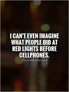I can't even imagine what people did at red lights before cellphones Picture Quote #1