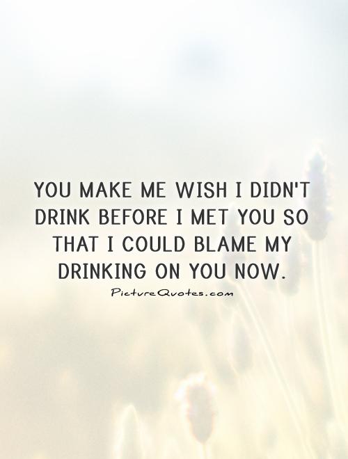 You make me wish I didn't drink before I met you so that I could blame my drinking on you now Picture Quote #1