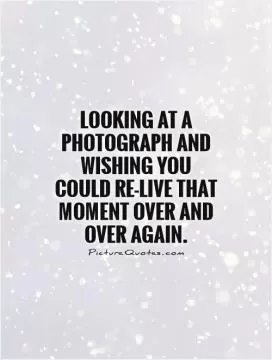 Looking at a photograph and wishing you could re-live that moment over and over again Picture Quote #1