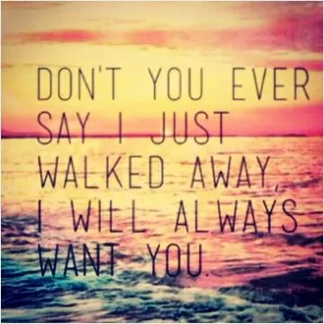 Don't you ever say I just walked away, I will always want you Picture Quote #1