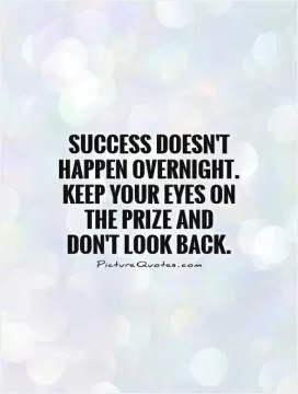 Success doesn't happen overnight. Keep your eyes on the prize and don't look back Picture Quote #1