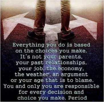 Everything you do is based on the choices you make. It's not your parents, your past relationships, your job, the economy, the weather, an argument or your age that is to blame. You and only you are responsible for every decision and choice you make, period Picture Quote #1