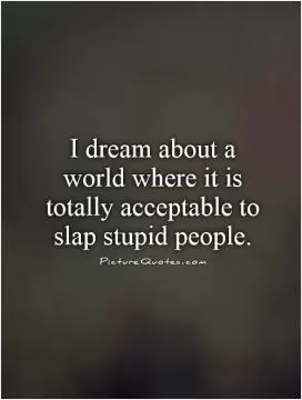I dream about a world where it is totally  acceptable to slap stupid people Picture Quote #1