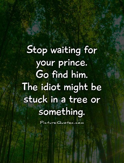 Stop waiting for your prince.  Go find him.  The idiot might be stuck in a tree or something Picture Quote #1