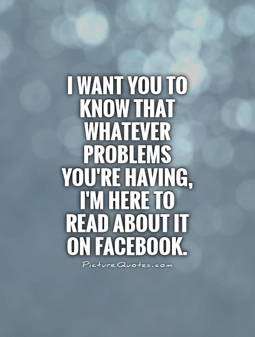 I want you to know that whatever problems you're having, I'm here to read about it on Facebook Picture Quote #1